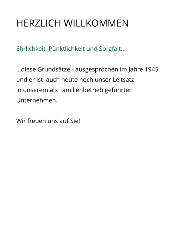 HERZLICH WILLKOMMEN    Ehrlichkeit, Pnktlichkeit und Sorgfalt...  ...diese Grundstze - ausgesprochen im Jahre 1945  und er ist  auch heute noch unser Leitsatz in unserem als Familienbetrieb gefhrten Unternehmen.  Wir freuen uns auf Sie!